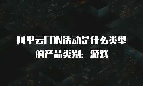 阿里云CDN活动是什么类型的产品类别：游戏
