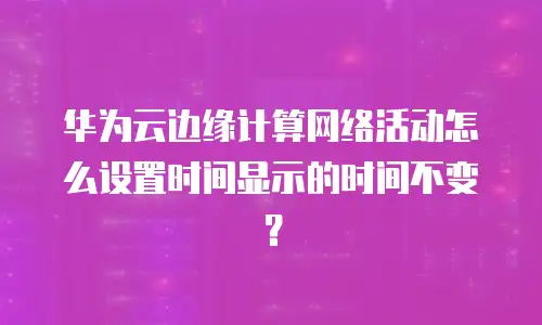 华为云边缘计算网络活动怎么设置时间显示的时间不变？