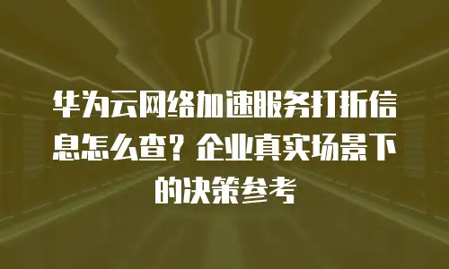 华为云网络加速服务打折信息怎么查？企业真实场景下的决策参考