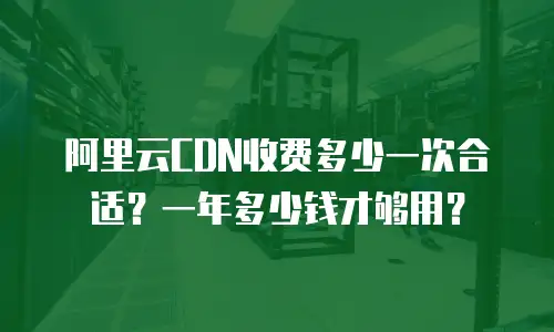 阿里云CDN收费多少一次合适？一年多少钱才够用？