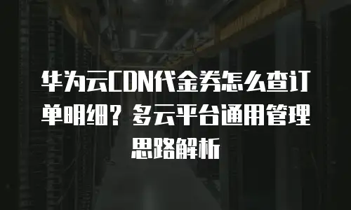 华为云CDN代金券怎么查订单明细？多云平台通用管理思路解析