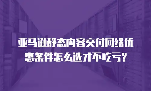亚马逊静态内容交付网络优惠条件怎么选才不吃亏？