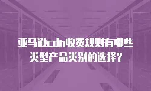 亚马逊cdn收费规则有哪些类型产品类别的选择？