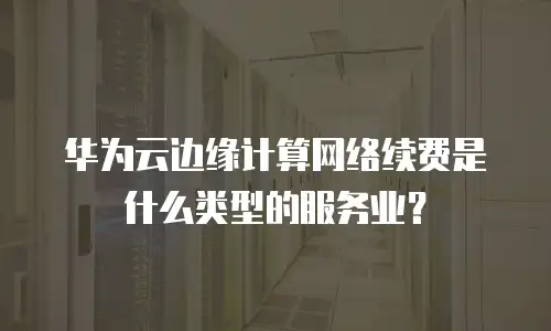 华为云边缘计算网络续费是什么类型的服务业？