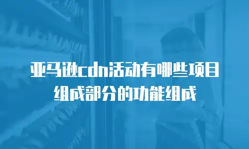 亚马逊cdn活动有哪些项目组成部分的功能组成