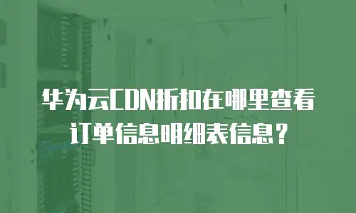 华为云CDN折扣在哪里查看订单信息明细表信息？