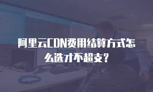 阿里云CDN费用结算方式怎么选才不超支？
