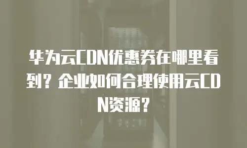 华为云CDN优惠券在哪里看到？企业如何合理使用云CDN资源？