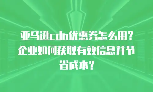 亚马逊cdn优惠券怎么用？企业如何获取有效信息并节省成本？