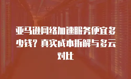 亚马逊网络加速服务便宜多少钱？真实成本拆解与多云对比