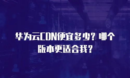华为云CDN便宜多少？哪个版本更适合我？