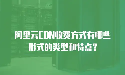 阿里云CDN收费方式有哪些形式的类型和特点？