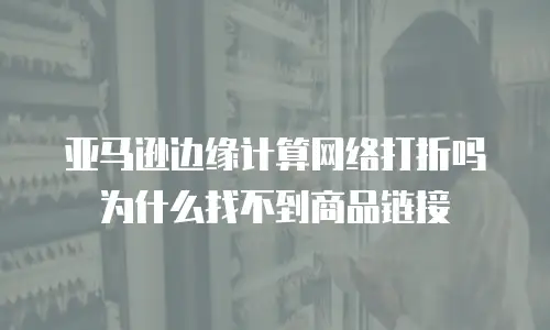 亚马逊边缘计算网络打折吗为什么找不到商品链接