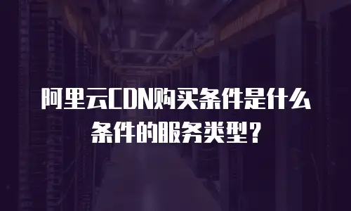 阿里云CDN购买条件是什么条件的服务类型？