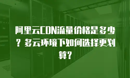 阿里云CDN流量价格是多少？多云环境下如何选择更划算？