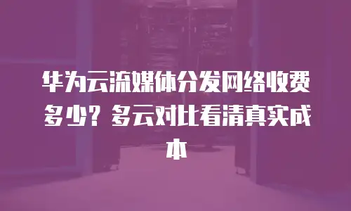 华为云流媒体分发网络收费多少？多云对比看清真实成本