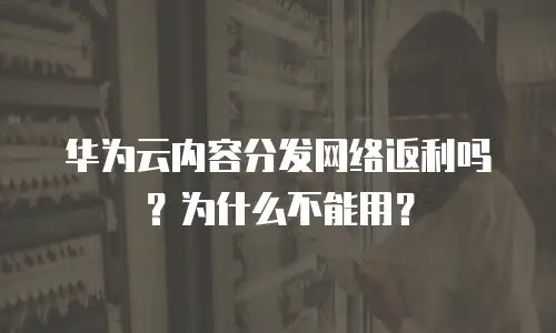 华为云内容分发网络返利吗？为什么不能用？