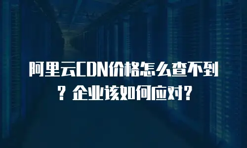 阿里云CDN价格怎么查不到？企业该如何应对？