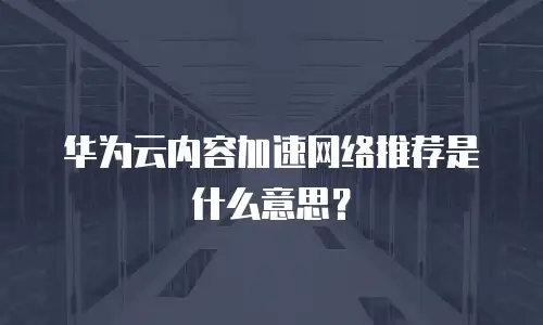 华为云内容加速网络推荐是什么意思？