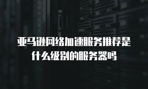 亚马逊网络加速服务推荐是什么级别的服务器吗