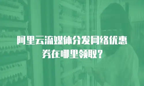 阿里云流媒体分发网络优惠券在哪里领取？