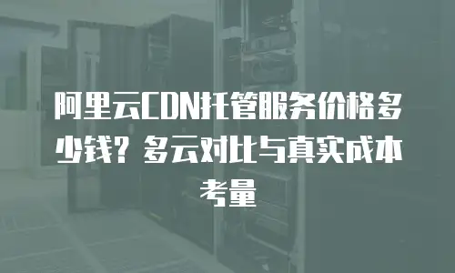 阿里云CDN托管服务价格多少钱？多云对比与真实成本考量