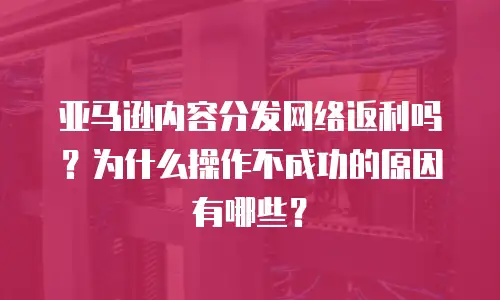 亚马逊内容分发网络返利吗？为什么操作不成功的原因有哪些？