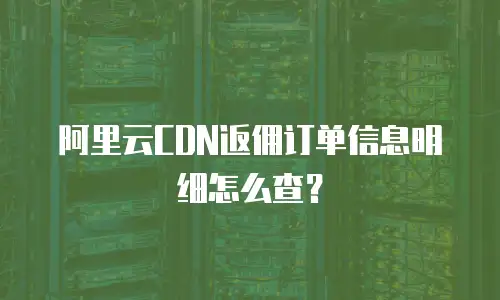 阿里云CDN返佣订单信息明细怎么查？