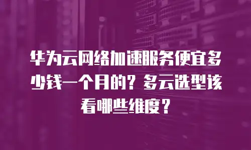 华为云网络加速服务便宜多少钱一个月的？多云选型该看哪些维度？