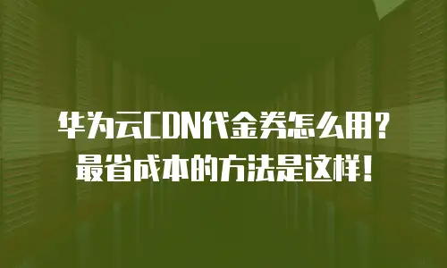 华为云CDN代金券怎么用？最省成本的方法是这样！