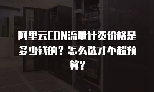 阿里云CDN流量计费价格是多少钱的？怎么选才不超预算？