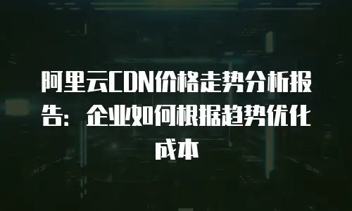 阿里云CDN价格走势分析报告：企业如何根据趋势优化成本