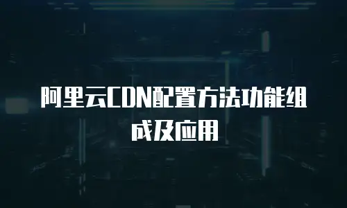 阿里云CDN配置方法功能组成及应用