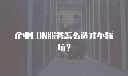 企业CDN服务怎么选才不踩坑？