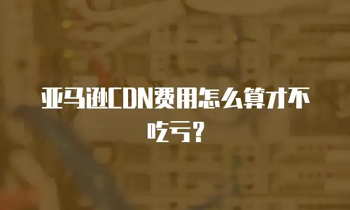 亚马逊CDN费用怎么算才不吃亏？