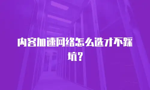 内容加速网络怎么选才不踩坑？