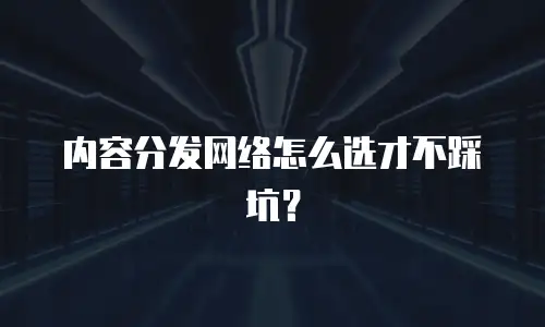 内容分发网络怎么选才不踩坑？