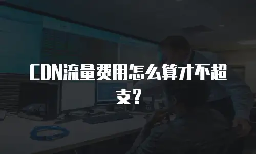 CDN流量费用怎么算才不超支？