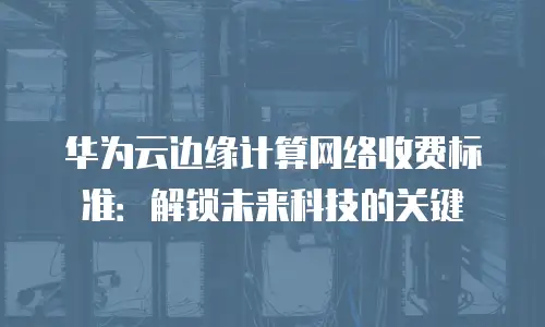 华为云边缘计算网络收费标准：解锁未来科技的关键