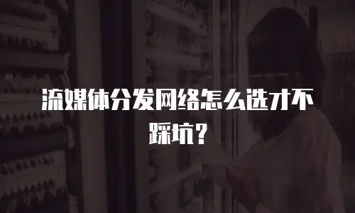 流媒体分发网络怎么选才不踩坑？
