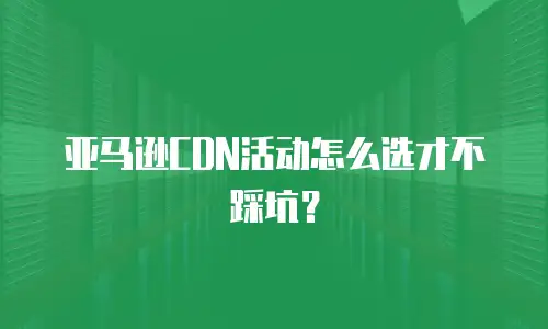 亚马逊cdn活动怎么选才不踩坑？