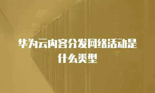 华为云内容分发网络活动是什么类型