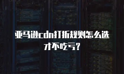 亚马逊CDN打折规则怎么选才不吃亏？