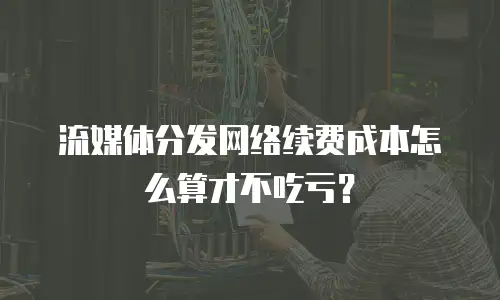 流媒体分发网络续费成本怎么算才不吃亏？