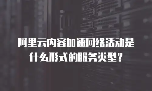 阿里云内容加速网络活动是什么形式的服务类型？
