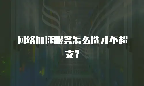 网络加速服务怎么选才不超支？