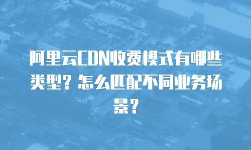 阿里云CDN收费模式有哪些类型？怎么匹配不同业务场景？
