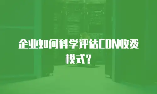 企业如何科学评估CDN收费模式？
