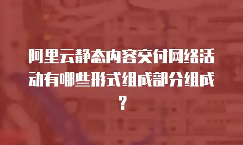 阿里云静态内容交付网络活动有哪些形式组成部分组成？