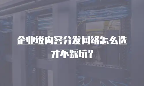企业级内容分发网络怎么选才不踩坑？